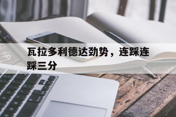 关于瓦拉多利德达劲势，连踩连踩三分的信息